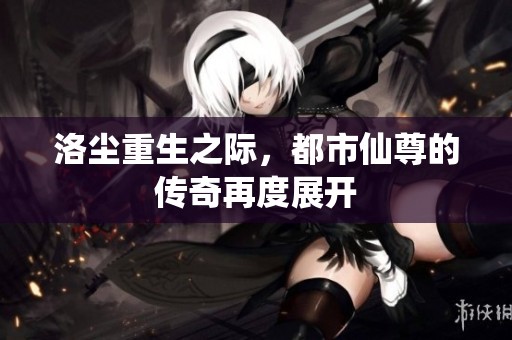 洛尘重生之际，都市仙尊的传奇再度展开