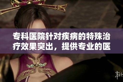 专科医院针对疾病的特殊治疗效果突出，提供专业的医疗服务