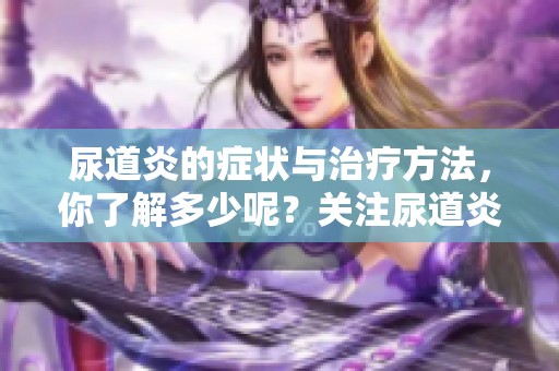 尿道炎的症状与治疗方法，你了解多少呢？关注尿道炎，保护健康很重要！