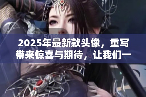 2025年最新款头像，重写带来惊喜与期待，让我们一起探索这些创新设计吧
