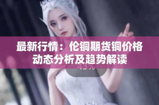 最新行情：伦铜期货铜价格动态分析及趋势解读