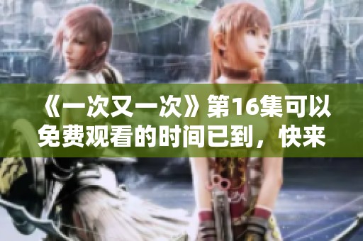 《一次又一次》第16集可以免费观看的时间已到，快来观看精彩内容吧