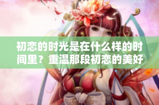 初恋的时光是在什么样的时间里？重温那段初恋的美好时刻。