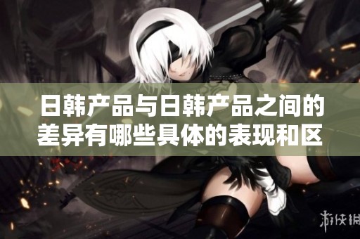 日韩产品与日韩产品之间的差异有哪些具体的表现和区别呢