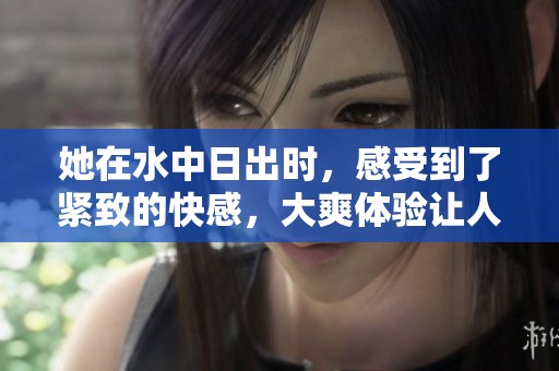 她在水中日出时，感受到了紧致的快感，大爽体验让人难忘的视频
