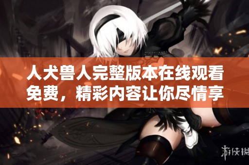 人犬兽人完整版本在线观看免费，精彩内容让你尽情享受不容错过