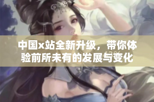 中国x站全新升级，带你体验前所未有的发展与变化