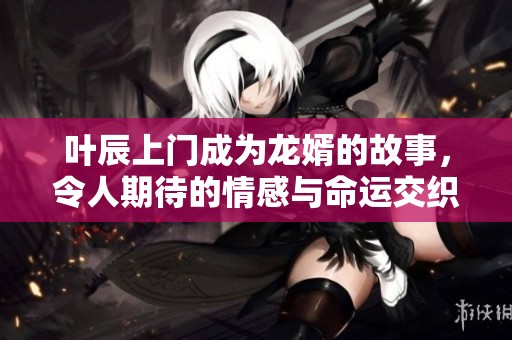 叶辰上门成为龙婿的故事，令人期待的情感与命运交织着