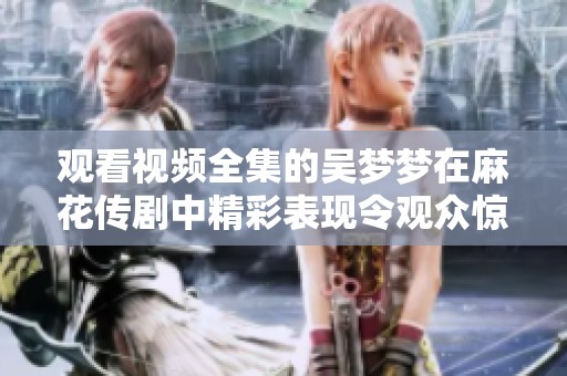 观看视频全集的吴梦梦在麻花传剧中精彩表现令观众惊艳