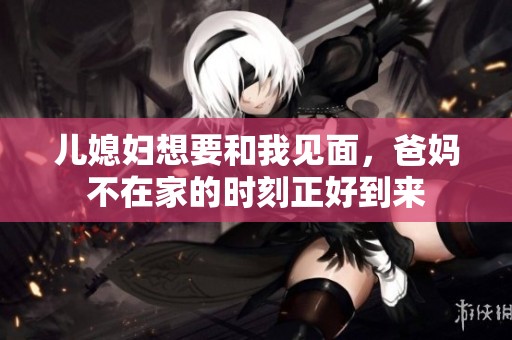儿媳妇想要和我见面，爸妈不在家的时刻正好到来