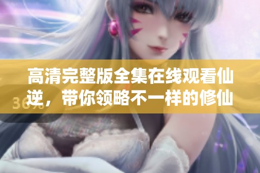 高清完整版全集在线观看仙逆，带你领略不一样的修仙之旅