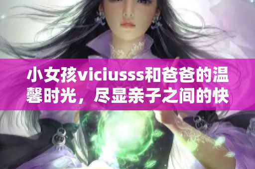 小女孩viciusss和爸爸的温馨时光，尽显亲子之间的快乐互动