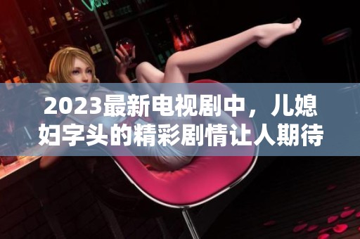 2023最新电视剧中，儿媳妇字头的精彩剧情让人期待和好评如潮
