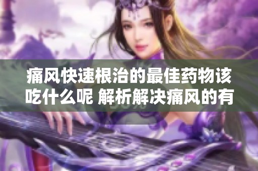 痛风快速根治的最佳药物该吃什么呢 解析解决痛风的有效药物选择
