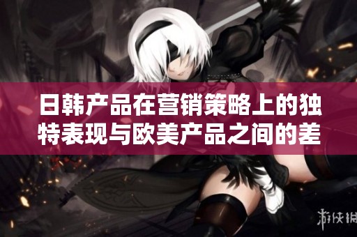 日韩产品在营销策略上的独特表现与欧美产品之间的差异分析