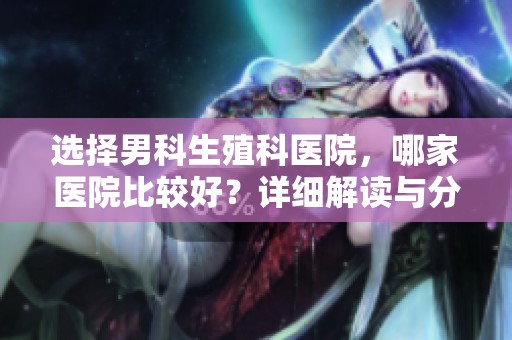 选择男科生殖科医院，哪家医院比较好？详细解读与分析！