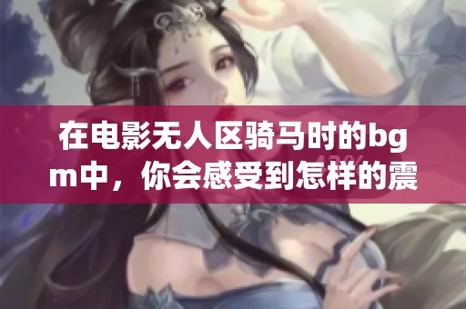 在电影无人区骑马时的bgm中，你会感受到怎样的震撼与情感呢