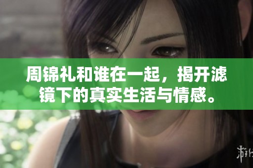 周锦礼和谁在一起，揭开滤镜下的真实生活与情感。