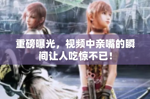 重磅曝光，视频中亲嘴的瞬间让人吃惊不已！