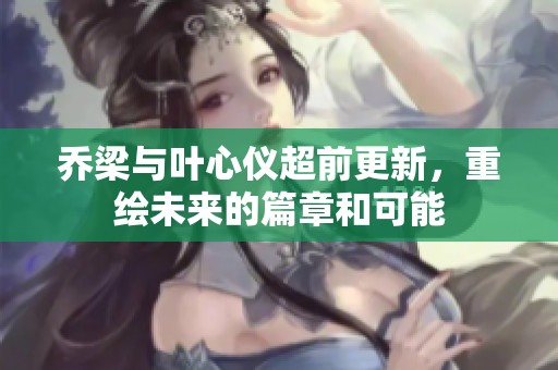 乔梁与叶心仪超前更新，重绘未来的篇章和可能