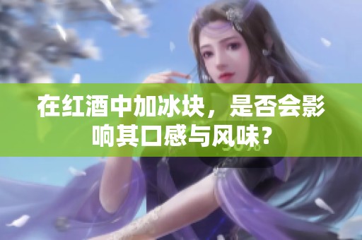 在红酒中加冰块，是否会影响其口感与风味？