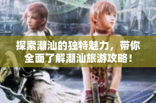 探索潮汕的独特魅力，带你全面了解潮汕旅游攻略！