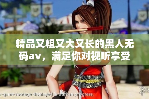 精品又粗又大又长的黑人****，满足你对视听享受的全部期待