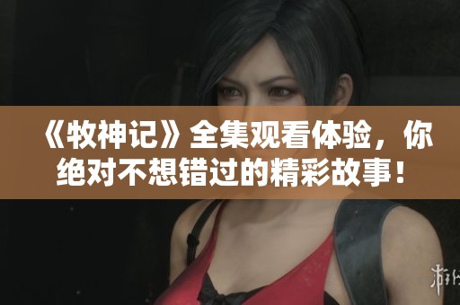《牧神记》全集观看体验，你绝对不想错过的精彩故事！