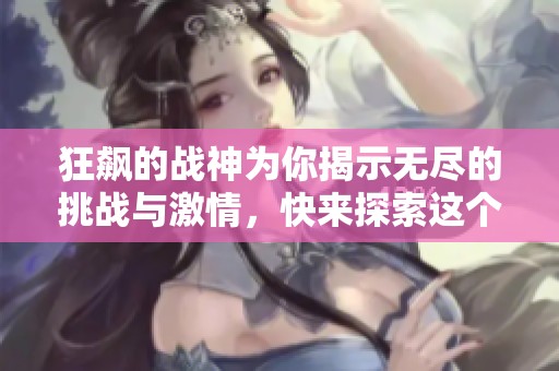 狂飙的战神为你揭示无尽的挑战与激情，快来探索这个全新世界！