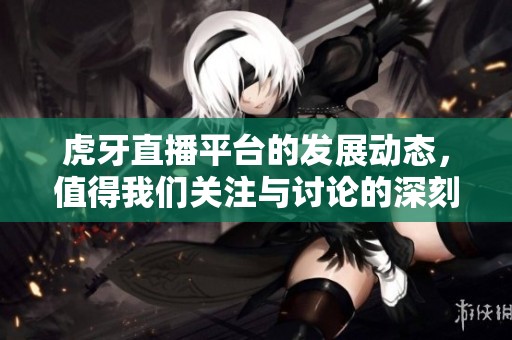 虎牙直播平台的发展动态，值得我们关注与讨论的深刻分析。