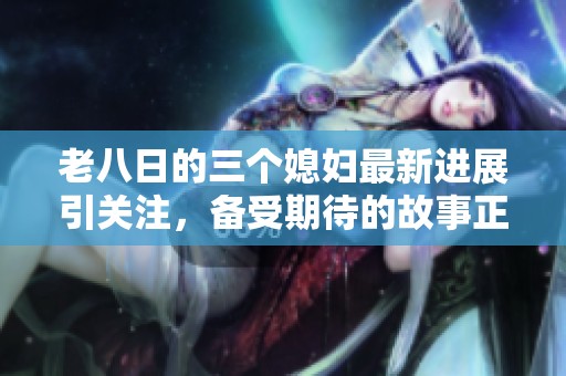 老八日的三个媳妇最新进展引关注，备受期待的故事正在不断发展中