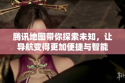 腾讯地图带你探索未知，让导航变得更加便捷与智能