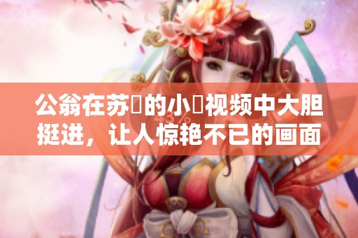 公翁在苏玥的小泬视频中大胆挺进，让人惊艳不已的画面引发热议