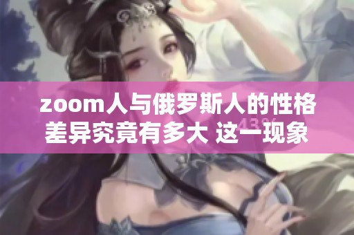 zoom人与俄罗斯人的性格差异究竟有多大 这一现象值得深入探讨与研究