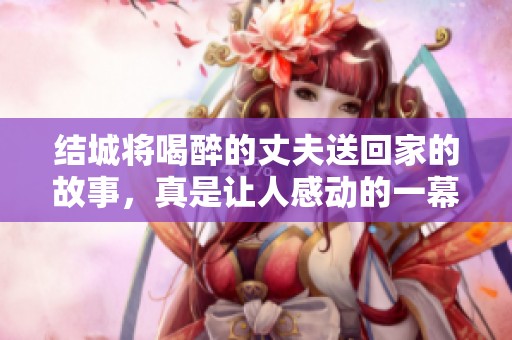 结城将喝醉的丈夫送回家的故事，真是让人感动的一幕