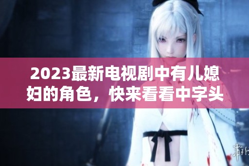 2023最新电视剧中有儿媳妇的角色，快来看看中字头的精彩故事！