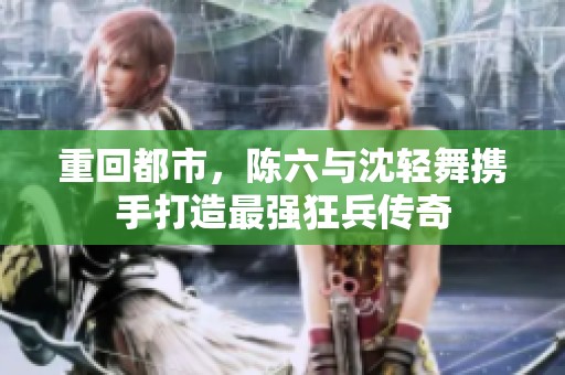 重回都市，陈六与沈轻舞携手打造最强狂兵传奇