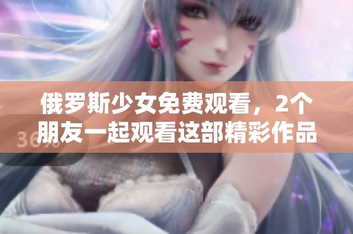 俄罗斯少女免费观看，2个朋友一起观看这部精彩作品吧！