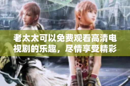 老太太可以免费观看高清电视剧的乐趣，尽情享受精彩剧情的时刻