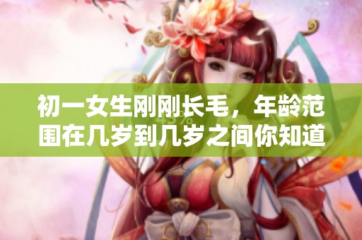 初一女生刚刚长毛，年龄范围在几岁到几岁之间你知道吗？