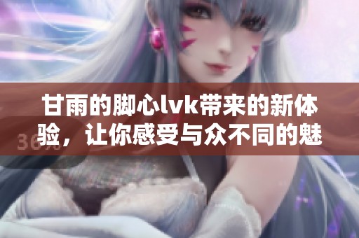 甘雨的脚心lvk带来的新体验，让你感受与众不同的魅力