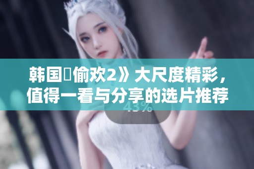 韩国巜偷欢2》大尺度精彩，值得一看与分享的选片推荐
