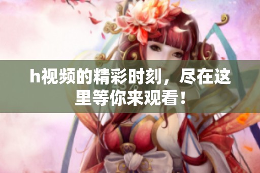 h视频的精彩时刻，尽在这里等你来观看！