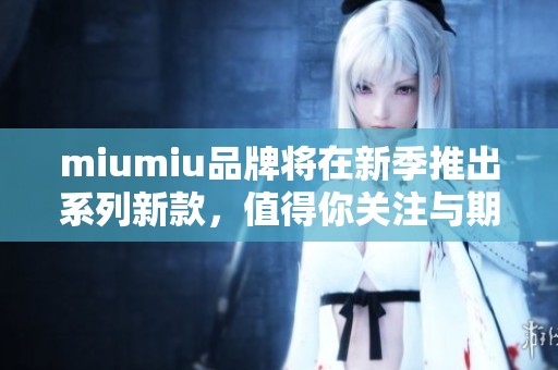 miumiu品牌将在新季推出系列新款，值得你关注与期待的产品值得拥有