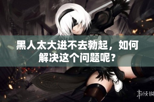 黑人太大进不去勃起，如何解决这个问题呢？