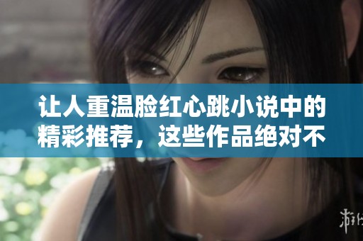 让人重温脸红心跳小说中的精彩推荐，这些作品绝对不容错过