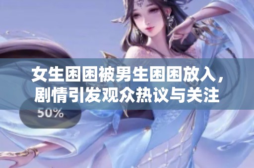 女生困困被男生困困放入，剧情引发观众热议与关注