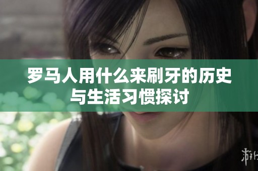 罗马人用什么来刷牙的历史与生活习惯探讨