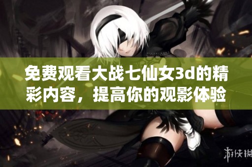 免费观看大战七仙女**的精彩内容，提高你的观影体验不容错过