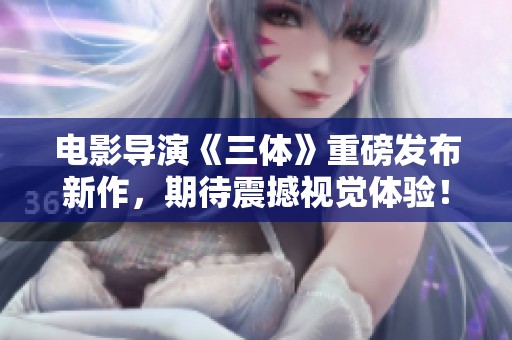 电影导演《三体》重磅发布新作，期待震撼视觉体验！